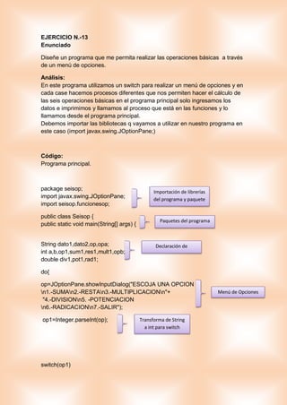 EJERCICIO N.-13
Enunciado
Diseñe un programa que me permita realizar las operaciones básicas a través
de un menú de opciones.
Análisis:
En este programa utilizamos un switch para realizar un menú de opciones y en
cada case hacemos procesos diferentes que nos permiten hacer el cálculo de
las seis operaciones básicas en el programa principal solo ingresamos los
datos e imprimimos y llamamos al proceso que está en las funciones y lo
llamamos desde el programa principal.
Debemos importar las bibliotecas q vayamos a utilizar en nuestro programa en
este caso (import javax.swing.JOptionPane;)
Código:
Programa principal.
package seisop;
import javax.swing.JOptionPane;
import seisop.funcionesop;
public class Seisop {
public static void main(String[] args) {
String dato1,dato2,op,opa;
int a,b,op1,sum1,res1,mult1,opb;
double div1,pot1,rad1;
do{
op=JOptionPane.showInputDialog("ESCOJA UNA OPCION
n1.-SUMAn2.-RESTAn3.-MULTIPLICACIONn"+
"4.-DIVISIONn5. -POTENCIACION
n6.-RADICACIONn7.-SALIR");
op1=Integer.parseInt(op);
switch(op1)
Importación de librerías
del programa y paquete
Paquetes del programa
Declaración de
variables
Menú de Opciones
Transforma de String
a int para switch
 