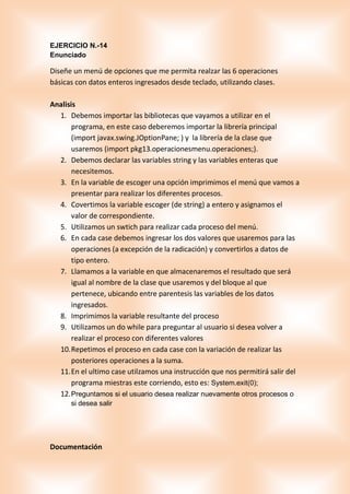 EJERCICIO N.-14
Enunciado
Diseñe un menú de opciones que me permita realzar las 6 operaciones
básicas con datos enteros ingresados desde teclado, utilizando clases.
Analisis
1. Debemos importar las bibliotecas que vayamos a utilizar en el
programa, en este caso deberemos importar la librería principal
(import javax.swing.JOptionPane; ) y la librería de la clase que
usaremos (import pkg13.operacionesmenu.operaciones;).
2. Debemos declarar las variables string y las variables enteras que
necesitemos.
3. En la variable de escoger una opción imprimimos el menú que vamos a
presentar para realizar los diferentes procesos.
4. Covertimos la variable escoger (de string) a entero y asignamos el
valor de correspondiente.
5. Utilizamos un swtich para realizar cada proceso del menú.
6. En cada case debemos ingresar los dos valores que usaremos para las
operaciones (a excepción de la radicación) y convertirlos a datos de
tipo entero.
7. Llamamos a la variable en que almacenaremos el resultado que será
igual al nombre de la clase que usaremos y del bloque al que
pertenece, ubicando entre parentesis las variables de los datos
ingresados.
8. Imprimimos la variable resultante del proceso
9. Utilizamos un do while para preguntar al usuario si desea volver a
realizar el proceso con diferentes valores
10.Repetimos el proceso en cada case con la variación de realizar las
posteriores operaciones a la suma.
11.En el ultimo case utilzamos una instrucción que nos permitirá salir del
programa miestras este corriendo, esto es: System.exit(0);
12.Preguntamos si el usuario desea realizar nuevamente otros procesos o
si desea salir
Documentación
 