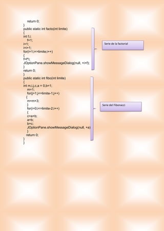 return 0;
}
public static int facto(int limite)
{
int f,i;
f=1;
i=1;
i=i+1;
for(i=1;i<=limite;i++)
{
f=f*i;
JOptionPane.showMessageDialog(null, +i+f);
}
return 0;
}
public static int fibo(int limite)
{
int m,i,j,c,a = 0,b=1;
m=1;
for(j=1;j<=limite-1;j++)
{
m=m+3;
}
for(i=0;i<=limite-2;i++)
{
c=a+b;
a=b;
b=c;
JOptionPane.showMessageDialog(null, +a);
}
return 0;
}
}
Serie de la factorial
Serie del Fibonacci
 