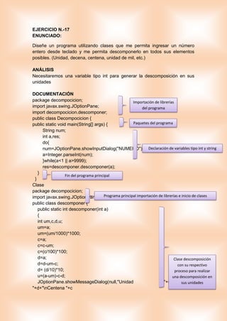 EJERCICIO N.-17
ENUNCIADO:
Diseñe un programa utilizando clases que me permita ingresar un número
entero desde teclado y me permita descomponerlo en todos sus elementos
posibles. (Unidad, decena, centena, unidad de mil, etc.)
ANÁLISIS
Necesitaremos una variable tipo int para generar la descomposición en sus
unidades
DOCUMENTACIÓN
package decompocicion;
import javax.swing.JOptionPane;
import decompocicion.descomponer;
public class Decompocicion {
public static void main(String[] args) {
String num;
int a,res;
do{
num=JOptionPane.showInputDialog("NUMERO");
a=Integer.parseInt(num);
}while(a<1 || a>9999);
res=descomponer.descomponer(a);
}
}
Clase
package decompocicion;
import javax.swing.JOptionPane;
public class descomponer {
public static int descomponer(int a)
{
int um,c,d,u;
um=a;
um=(um/1000)*1000;
c=a;
c=c-um;
c=(c/100)*100;
d=a;
d=d-um-c;
d= (d/10)*10;
u=(a-um)-c-d;
JOptionPane.showMessageDialog(null,"Unidad "+u+"nDecena
"+d+"nCentena "+c
Importación de librerías
del programa
Paquetes del programa
Declaración de variables tipo int y string
Fin del programa principal
Programa principal importación de librerías e inicio de clases
Clase descomposición
con su respectivo
proceso para realizar
una descomposición en
sus unidades
 