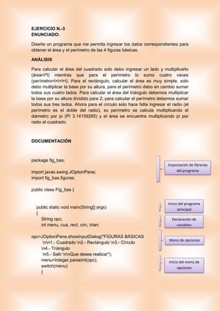 EJERCICIO N.-3
ENUNCIADO:
Diseñe un programa que me permita ingresar los datos correspondientes para
obtener el área y el perímetro de las 4 figuras básicas.
ANÁLISIS
Para calcular el área del cuadrado solo debo ingresar un lado y multiplicarlo
(área=l*l) mientras que para el perímetro lo sumo cuatro veces
(perímetro=l+l+l+l). Para el rectángulo, calcular el área es muy simple, solo
debo multiplicar la base por su altura, para el perímetro debo en cambio sumar
todos sus cuatro lados. Para calcular el área del triángulo debemos multiplicar
la base por su altura dividido para 2, para calcular el perímetro debemos sumar
todos sus tres lados. Ahora para el círculo solo hace falta ingresar el radio (el
perímetro es el doble del radio), su perímetro se calcula multiplicando el
diámetro por pi (PI 3.14159265) y el área se encuentra multiplicando pi por
radio al cuadrado.
DOCUMENTACIÓN
package fig_bas;
import javax.swing.JOptionPane;
import fig_bas.figuras;
public class Fig_bas {
public static void main(String[] args)
{
String opc;
int menu, cua, rect, circ, trian;
opc=JOptionPane.showInputDialog("FIGURAS BÁSICAS
nn1.- Cuadrado n2.- Rectángulo n3.- Círculo
n4.- Triángulo
n5.- Salir nnQue desea realizar");
menu=Integer.parseInt(opc);
switch(menu)
{
Importación de librerías
del programa
Inicio del programa
principal
Declaración de
variables
Menú de opciones
Inicio del menú de
opciones
 