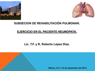 SUBSECION DE REHABILITACIÒN PULMONAR. 
EJERCICIO EN EL PACIENTE NEUMOPATA. 
Lic. T.F. y R. Roberto López Díaz. 
México, D.F. a 19 de septiembre del 2014. 
 