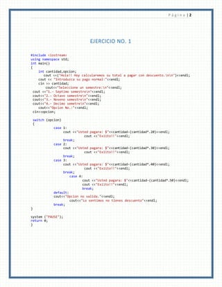P á g i n a | 2
EJERCICIO NO. 1
#include <iostream>
using namespace std;
int main()
{
int cantidad,opcion;
cout <<("Hola!! Hoy calcularemos su total a pagar con descuento.nn")<<endl;
cout << "Introduzca su pago normal:"<<endl;
cin >> cantidad;
cout<<"Seleccione un semestre:n"<<endl;
cout <<"1.- Septimo semestren"<<endl;
cout<<"2.- Octavo semestren"<<endl;
cout<<"3.- Noveno semestren"<<endl;
cout<<"4.- Decimo semetren"<<endl;
cout<<"Opcion No.:"<<endl;
cin>>opcion;
switch (opcion)
{
case 1:
cout <<"Usted pagara: $"<<cantidad-(cantidad*.20)<<endl;
cout <<"Exiito!!"<<endl;
break;
case 2:
cout <<"Usted pagara: $"<<cantidad-(cantidad*.30)<<endl;
cout <<"Exiito!!"<<endl;
break;
case 3:
cout <<"Usted pagara: $"<<cantidad-(cantidad*.40)<<endl;
cout <<"Exiito!!"<<endl;
break;
case 4:
cout <<"Usted pagara: $"<<cantidad-(cantidad*.50)<<endl;
cout <<"Exiito!!"<<endl;
break;
default:
cout<<"Opcion no valida."<<endl;
cout<<"Lo sentimos no tienes descuento"<<endl;
break;
}
system ("PAUSE");
return 0;
}
 
