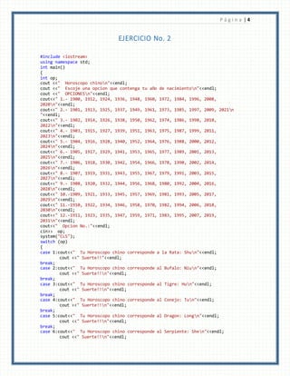 P á g i n a | 4
EJERCICIO No. 2
#include <iostream>
using namespace std;
int main()
{
int op;
cout <<" Horoscopo chinon"<<endl;
cout <<" Escoje una opcion que contenga tu año de nacimienton"<<endl;
cout <<" OPCIONESn"<<endl;
cout<<" 1.- 1900, 1912, 1924, 1936, 1948, 1960, 1972, 1984, 1996, 2008,
2020n"<<endl;
cout<<" 2.- 1901, 1913, 1925, 1937, 1949, 1961, 1973, 1985, 1997, 2009, 2021n
"<<endl;
cout<<" 3.- 1902, 1914, 1926, 1938, 1950, 1962, 1974, 1986, 1998, 2010,
2022n"<<endl;
cout<<" 4.- 1903, 1915, 1927, 1939, 1951, 1963, 1975, 1987, 1999, 2011,
2023n"<<endl;
cout<<" 5.- 1904, 1916, 1928, 1940, 1952, 1964, 1976, 1988, 2000, 2012,
2024n"<<endl;
cout<<" 6.- 1905, 1917, 1929, 1941, 1953, 1965, 1977, 1989, 2001, 2013,
2025n"<<endl;
cout<<" 7.- 1906, 1918, 1930, 1942, 1954, 1966, 1978, 1990, 2002, 2014,
2026n"<<endl;
cout<<" 8.- 1907, 1919, 1931, 1943, 1955, 1967, 1979, 1991, 2003, 2015,
2027n"<<endl;
cout<<" 9.- 1908, 1920, 1932, 1944, 1956, 1968, 1980, 1992, 2004, 2016,
2028n"<<endl;
cout<<" 10.-1909, 1921, 1933, 1945, 1957, 1969, 1981, 1993, 2005, 2017,
2029n"<<endl;
cout<<" 11.-1910, 1922, 1934, 1946, 1958, 1970, 1982, 1994, 2006, 2018,
2030n"<<endl;
cout<<" 12.-1911, 1923, 1935, 1947, 1959, 1971, 1983, 1995, 2007, 2019,
2031n"<<endl;
cout<<" Opcion No.:"<<endl;
cin>> op;
system("CLS");
switch (op)
{
case 1:cout<<" Tu Horoscopo chino corresponde a la Rata: Shun"<<endl;
cout <<" Suerte!!"<<endl;
break;
case 2:cout<<" Tu Horoscopo chino corresponde al Bufalo: Niun"<<endl;
cout <<" Suerte!!n"<<endl;
break;
case 3:cout<<" Tu Horoscopo chino corresponde al Tigre: Hun"<<endl;
cout <<" Suerte!!n"<<endl;
break;
case 4:cout<<" Tu Horoscopo chino corresponde al Conejo: Tun"<<endl;
cout <<" Suerte!!n"<<endl;
break;
case 5:cout<<" Tu Horoscopo chino corresponde al Dragon: Longn"<<endl;
cout <<" Suerte!!n"<<endl;
break;
case 6:cout<<" Tu Horoscopo chino corresponde al Serpiente: Shen"<<endl;
cout <<" Suerte!!n"<<endl;
 