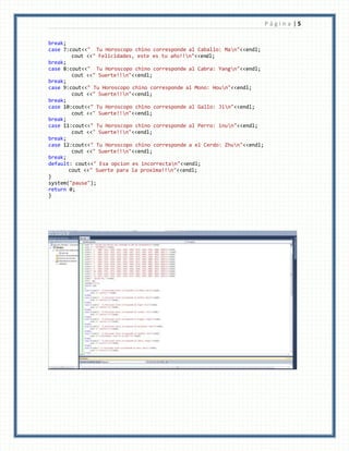 P á g i n a | 5
break;
case 7:cout<<" Tu Horoscopo chino corresponde al Caballo: Man"<<endl;
cout <<" Felicidades, este es tu año!!n"<<endl;
break;
case 8:cout<<" Tu Horoscopo chino corresponde al Cabra: Yangn"<<endl;
cout <<" Suerte!!n"<<endl;
break;
case 9:cout<<" Tu Horoscopo chino corresponde al Mono: Houn"<<endl;
cout <<" Suerte!!n"<<endl;
break;
case 10:cout<<" Tu Horoscopo chino corresponde al Gallo: Jin"<<endl;
cout <<" Suerte!!n"<<endl;
break;
case 11:cout<<" Tu Horoscopo chino corresponde al Perro: inun"<<endl;
cout <<" Suerte!!n"<<endl;
break;
case 12:cout<<" Tu Horoscopo chino corresponde a el Cerdo: Zhun"<<endl;
cout <<" Suerte!!n"<<endl;
break;
default: cout<<" Esa opcion es incorrectan"<<endl;
cout <<" Suerte para la proxima!!n"<<endl;
}
system("pause");
return 0;
}
 