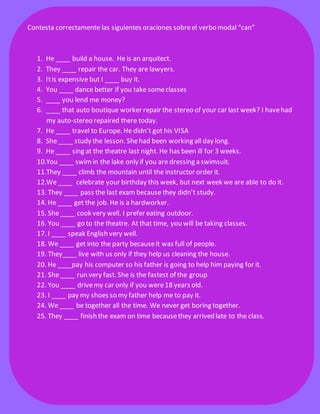Contesta correctamente las siguientes oraciones sobre el verbo modal “can”
1. He ____ build a house. He is an arquitect.
2. They ____ repair the car. They are lawyers.
3. It is expensive but I ____ buy it.
4. You ____ dance better if you take some classes
5. ____ you lend me money?
6. ____ that auto boutique worker repair the stereo of your car last week? I have had
my auto-stereo repaired there today.
7. He ____ travel to Europe. He didn’t got his VISA
8. She ____ study the lesson. She had been working all day long.
9. He ____ sing at the theatre last night. He has been ill for 3 weeks.
10.You ____ swim in the lake only if you are dressing a swimsuit.
11.They ____ climb the mountain until the instructor order it.
12.We ____ celebrate your birthday this week, but next week we are able to do it.
13. They ____ pass the last exam because they didn’t study.
14. He ____ get the job. He is a hardworker.
15. She ____ cook very well. I prefer eating outdoor.
16. You ____ go to the theatre. At that time, you will be taking classes.
17. I ____ speak English very well.
18. We ____ get into the party because it was full of people.
19. They____ live with us only if they help us cleaning the house.
20. He ____pay his computer so his father is going to help him paying for it.
21. She ____ run very fast. She is the fastest of the group
22. You ____ drive my car only if you were 18 years old.
23. I ____ pay my shoes so my father help me to pay it.
24. We ____ be together all the time. We never get boring together.
25. They ____ finish the exam on time because they arrived late to the class.