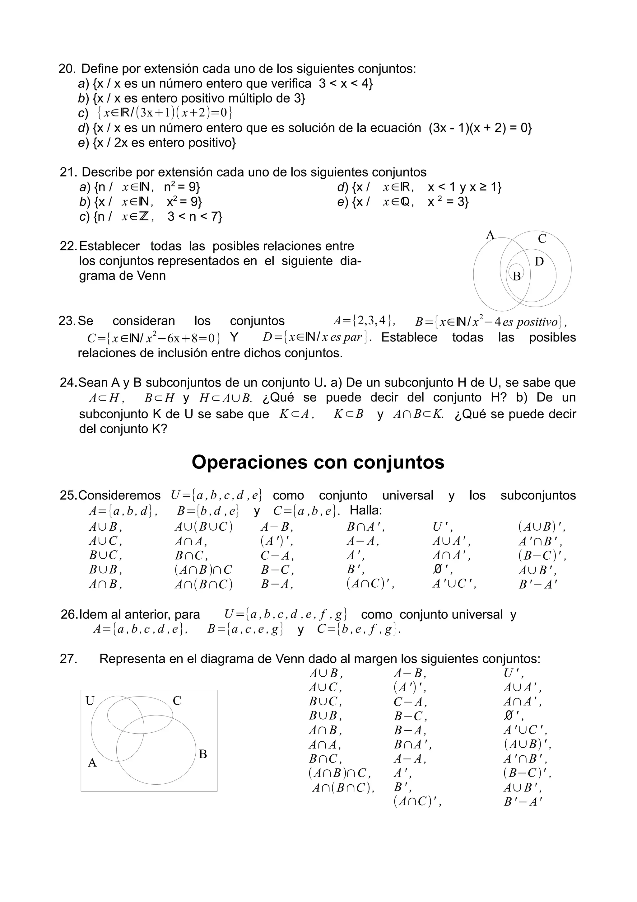 20. Define por extensión cada uno de los siguientes conjuntos:
a) {x / x es un número entero que verifica 3 < x < 4}
b) {x / x es entero positivo múltiplo de 3}
c) {x∈ℝ/(3x+1)( x+2)=0}
d) {x / x es un número entero que es solución de la ecuación (3x - 1)(x + 2) = 0}
e) {x / 2x es entero positivo}
21. Describe por extensión cada uno de los siguientes conjuntos
a) {n / x∈ℕ, n2
= 9}
b) {x / x∈ℕ , x2
= 9}
c) {n / x∈ℤ , 3 < n < 7}
d) {x / x∈ℝ, x < 1 y x ≥ 1}
e) {x / x∈ℚ, x 2
= 3}
22.Establecer todas las posibles relaciones entre
los conjuntos representados en el siguiente dia-
grama de Venn
23.Se consideran los conjuntos A={2,3,4}, B={x∈ℕ/ x
2
−4es positivo},
C={x∈ℕ/ x
2
−6x+8=0} Y D={x∈ℕ/ x es par }. Establece todas las posibles
relaciones de inclusión entre dichos conjuntos.
24.Sean A y B subconjuntos de un conjunto U. a) De un subconjunto H de U, se sabe que
A⊂H , B⊂H y H ⊂A∪B. ¿Qué se puede decir del conjunto H? b) De un
subconjunto K de U se sabe que K⊂A , K⊂B y A∩B⊂K. ¿Qué se puede decir
del conjunto K?
Operaciones con conjuntos
25.Consideremos U ={a ,b ,c ,d ,e} como conjunto universal y los subconjuntos
A={a ,b, d}, B={b ,d ,e} y C={a ,b ,e}. Halla:
A∪B ,
A∪C ,
B∪C ,
B∪B ,
A∩B ,
A∪B∪C ,
A∩A,
B∩C ,
A∩B∩C ,
A∩B∩C ,
A−B,
A'' ,
C−A,
B−C ,
B−A,
B∩A' ,
A−A,
A' ,
B' ,
A∩C' ,
U ' ,
A∪A' ,
A∩A' ,
∅' ,
A'∪C ' ,
A∪B' ,
A'∩B' ,
B−C ' ,
A∪B' ,
B'−A'
26.Idem al anterior, para U ={a ,b ,c ,d ,e , f , g} como conjunto universal y
A={a ,b,c ,d ,e}, B={a ,c ,e , g} y C={b ,e , f , g}.
27. Representa en el diagrama de Venn dado al margen los siguientes conjuntos:
A∪B ,
A∪C ,
B∪C ,
B∪B ,
A∩B ,
A∩A,
B∩C ,
A∩B∩C ,
A∩B∩C,
A−B,
A'' ,
C−A,
B−C ,
B−A,
B∩A' ,
A−A,
A' ,
B' ,
A∩C' ,
U ' ,
A∪A' ,
A∩A' ,
∅' ,
A'∪C ' ,
A∪B' ,
A'∩B' ,
B−C' ,
A∪B' ,
B'−A'
A
B
C
D
U
A
B
C
 
