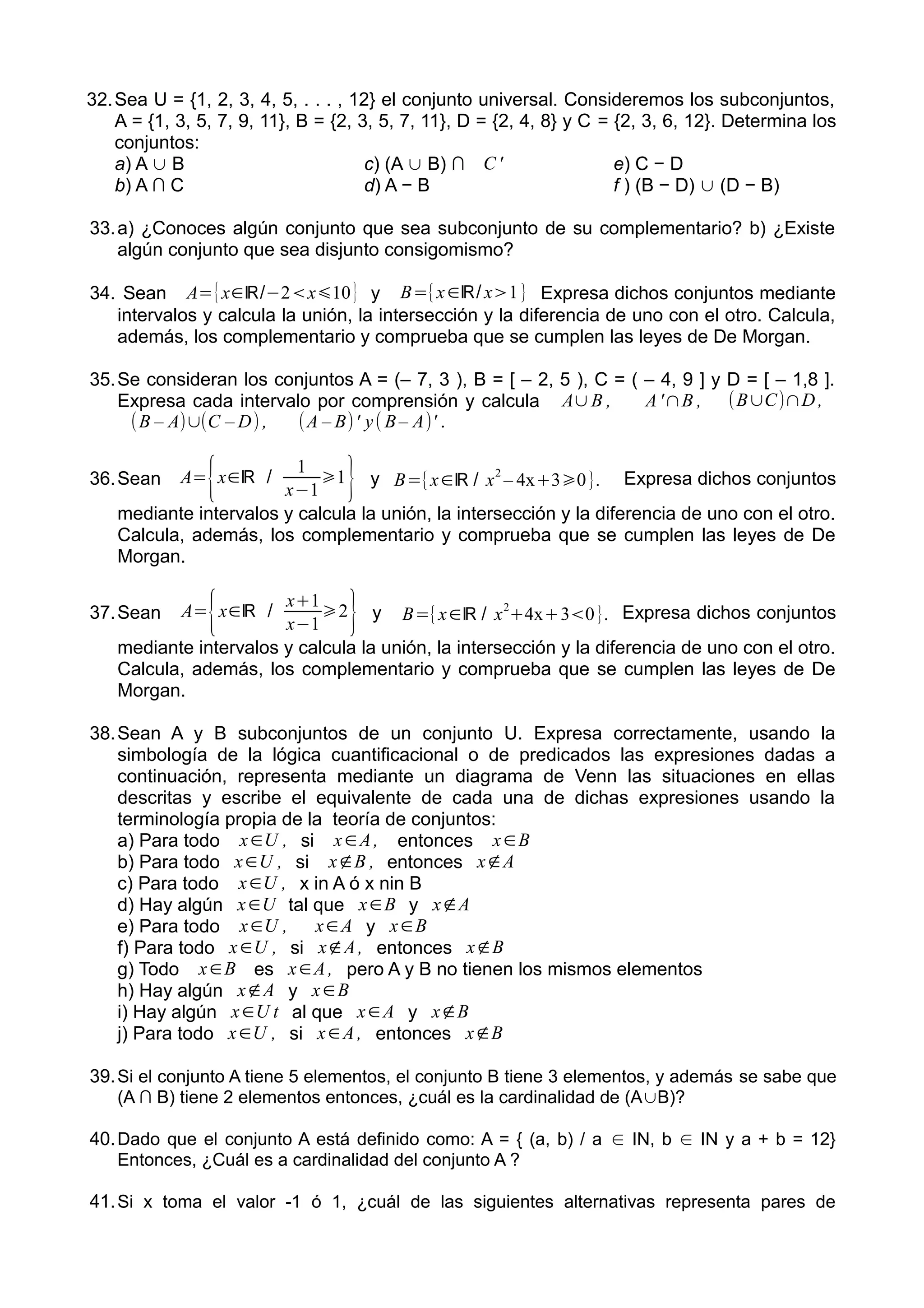 32.Sea U = {1, 2, 3, 4, 5, . . . , 12} el conjunto universal. Consideremos los subconjuntos,
A = {1, 3, 5, 7, 9, 11}, B = {2, 3, 5, 7, 11}, D = {2, 4, 8} y C = {2, 3, 6, 12}. Determina los
conjuntos:
a) A ∪ B
b) A ∩ C
c) (A ∪ B) ∩ C'
d) A − B
e) C − D
f ) (B − D) ∪ (D − B)
33.a) ¿Conoces algún conjunto que sea subconjunto de su complementario? b) ¿Existe
algún conjunto que sea disjunto consigomismo?
34. Sean A={x∈ℝ/−2<x⩽10} y B={x∈ℝ/ x>1} Expresa dichos conjuntos mediante
intervalos y calcula la unión, la intersección y la diferencia de uno con el otro. Calcula,
además, los complementario y comprueba que se cumplen las leyes de De Morgan.
35.Se consideran los conjuntos A = (– 7, 3 ), B = [ – 2, 5 ), C = ( – 4, 9 ] y D = [ – 1,8 ].
Expresa cada intervalo por comprensión y calcula A∪B , A'∩B , (B∪C)∩D ,
(B – A)∪(C – D) , (A – B)' y( B– A)' .
36.Sean A=
{x∈ℝ /
1
x−1
⩾1
} y B={x∈ℝ / x
2
– 4x+3⩾0}. Expresa dichos conjuntos
mediante intervalos y calcula la unión, la intersección y la diferencia de uno con el otro.
Calcula, además, los complementario y comprueba que se cumplen las leyes de De
Morgan.
37.Sean A=
{x∈ℝ /
x+1
x−1
⩾2
} y B={x∈ℝ / x
2
+4x+3<0}. Expresa dichos conjuntos
mediante intervalos y calcula la unión, la intersección y la diferencia de uno con el otro.
Calcula, además, los complementario y comprueba que se cumplen las leyes de De
Morgan.
38.Sean A y B subconjuntos de un conjunto U. Expresa correctamente, usando la
simbología de la lógica cuantificacional o de predicados las expresiones dadas a
continuación, representa mediante un diagrama de Venn las situaciones en ellas
descritas y escribe el equivalente de cada una de dichas expresiones usando la
terminología propia de la teoría de conjuntos:
a) Para todo x∈U , si x∈A, entonces x∈B
b) Para todo x∈U , si x∉B , entonces x∉A
c) Para todo x∈U , x in A ó x nin B
d) Hay algún x∈U tal que x∈B y x∉A
e) Para todo x∈U , x∈A y x∈B
f) Para todo x∈U , si x∉A, entonces x∉B
g) Todo x∈B es x∈A, pero A y B no tienen los mismos elementos
h) Hay algún x∉A y x∈B
i) Hay algún x∈U t al que x∈A y x∉B
j) Para todo x∈U , si x∈A, entonces x∉B
39.Si el conjunto A tiene 5 elementos, el conjunto B tiene 3 elementos, y además se sabe que
(A ∩ B) tiene 2 elementos entonces, ¿cuál es la cardinalidad de (A∪B)?
40.Dado que el conjunto A está definido como: A = { (a, b) / a Ι∈ N, b Ι∈ N y a + b = 12}
Entonces, ¿Cuál es a cardinalidad del conjunto A ?
41.Si x toma el valor -1 ó 1, ¿cuál de las siguientes alternativas representa pares de
 