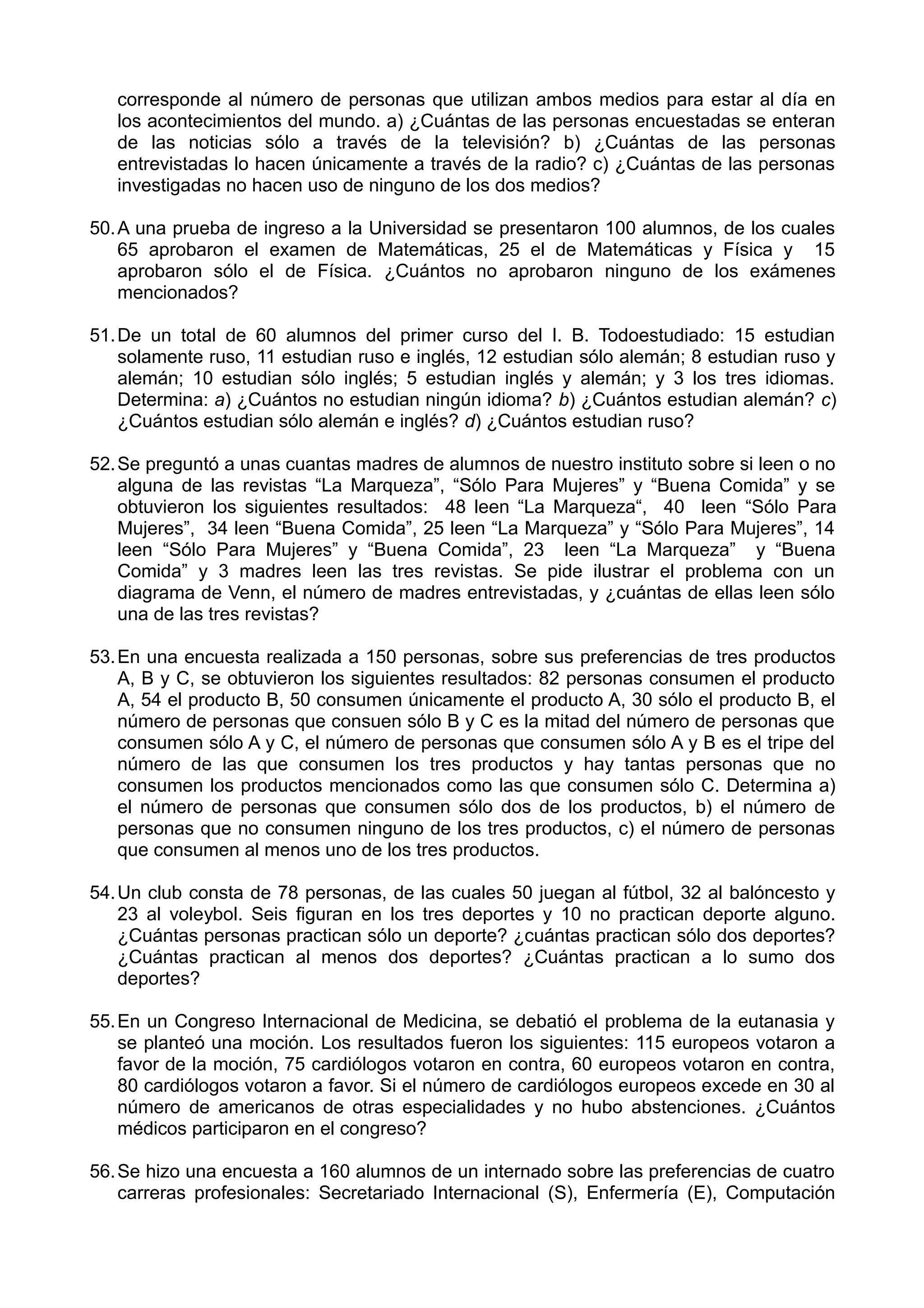 corresponde al número de personas que utilizan ambos medios para estar al día en
los acontecimientos del mundo. a) ¿Cuántas de las personas encuestadas se enteran
de las noticias sólo a través de la televisión? b) ¿Cuántas de las personas
entrevistadas lo hacen únicamente a través de la radio? c) ¿Cuántas de las personas
investigadas no hacen uso de ninguno de los dos medios?
50.A una prueba de ingreso a la Universidad se presentaron 100 alumnos, de los cuales
65 aprobaron el examen de Matemáticas, 25 el de Matemáticas y Física y 15
aprobaron sólo el de Física. ¿Cuántos no aprobaron ninguno de los exámenes
mencionados?
51.De un total de 60 alumnos del primer curso del I. B. Todoestudiado: 15 estudian
solamente ruso, 11 estudian ruso e inglés, 12 estudian sólo alemán; 8 estudian ruso y
alemán; 10 estudian sólo inglés; 5 estudian inglés y alemán; y 3 los tres idiomas.
Determina: a) ¿Cuántos no estudian ningún idioma? b) ¿Cuántos estudian alemán? c)
¿Cuántos estudian sólo alemán e inglés? d) ¿Cuántos estudian ruso?
52.Se preguntó a unas cuantas madres de alumnos de nuestro instituto sobre si leen o no
alguna de las revistas “La Marqueza”, “Sólo Para Mujeres” y “Buena Comida” y se
obtuvieron los siguientes resultados: 48 leen “La Marqueza“, 40 leen “Sólo Para
Mujeres”, 34 leen “Buena Comida”, 25 leen “La Marqueza” y “Sólo Para Mujeres”, 14
leen “Sólo Para Mujeres” y “Buena Comida”, 23 leen “La Marqueza” y “Buena
Comida” y 3 madres leen las tres revistas. Se pide ilustrar el problema con un
diagrama de Venn, el número de madres entrevistadas, y ¿cuántas de ellas leen sólo
una de las tres revistas?
53.En una encuesta realizada a 150 personas, sobre sus preferencias de tres productos
A, B y C, se obtuvieron los siguientes resultados: 82 personas consumen el producto
A, 54 el producto B, 50 consumen únicamente el producto A, 30 sólo el producto B, el
número de personas que consuen sólo B y C es la mitad del número de personas que
consumen sólo A y C, el número de personas que consumen sólo A y B es el tripe del
número de las que consumen los tres productos y hay tantas personas que no
consumen los productos mencionados como las que consumen sólo C. Determina a)
el número de personas que consumen sólo dos de los productos, b) el número de
personas que no consumen ninguno de los tres productos, c) el número de personas
que consumen al menos uno de los tres productos.
54.Un club consta de 78 personas, de las cuales 50 juegan al fútbol, 32 al balóncesto y
23 al voleybol. Seis figuran en los tres deportes y 10 no practican deporte alguno.
¿Cuántas personas practican sólo un deporte? ¿cuántas practican sólo dos deportes?
¿Cuántas practican al menos dos deportes? ¿Cuántas practican a lo sumo dos
deportes?
55.En un Congreso Internacional de Medicina, se debatió el problema de la eutanasia y
se planteó una moción. Los resultados fueron los siguientes: 115 europeos votaron a
favor de la moción, 75 cardiólogos votaron en contra, 60 europeos votaron en contra,
80 cardiólogos votaron a favor. Si el número de cardiólogos europeos excede en 30 al
número de americanos de otras especialidades y no hubo abstenciones. ¿Cuántos
médicos participaron en el congreso?
56.Se hizo una encuesta a 160 alumnos de un internado sobre las preferencias de cuatro
carreras profesionales: Secretariado Internacional (S), Enfermería (E), Computación
 