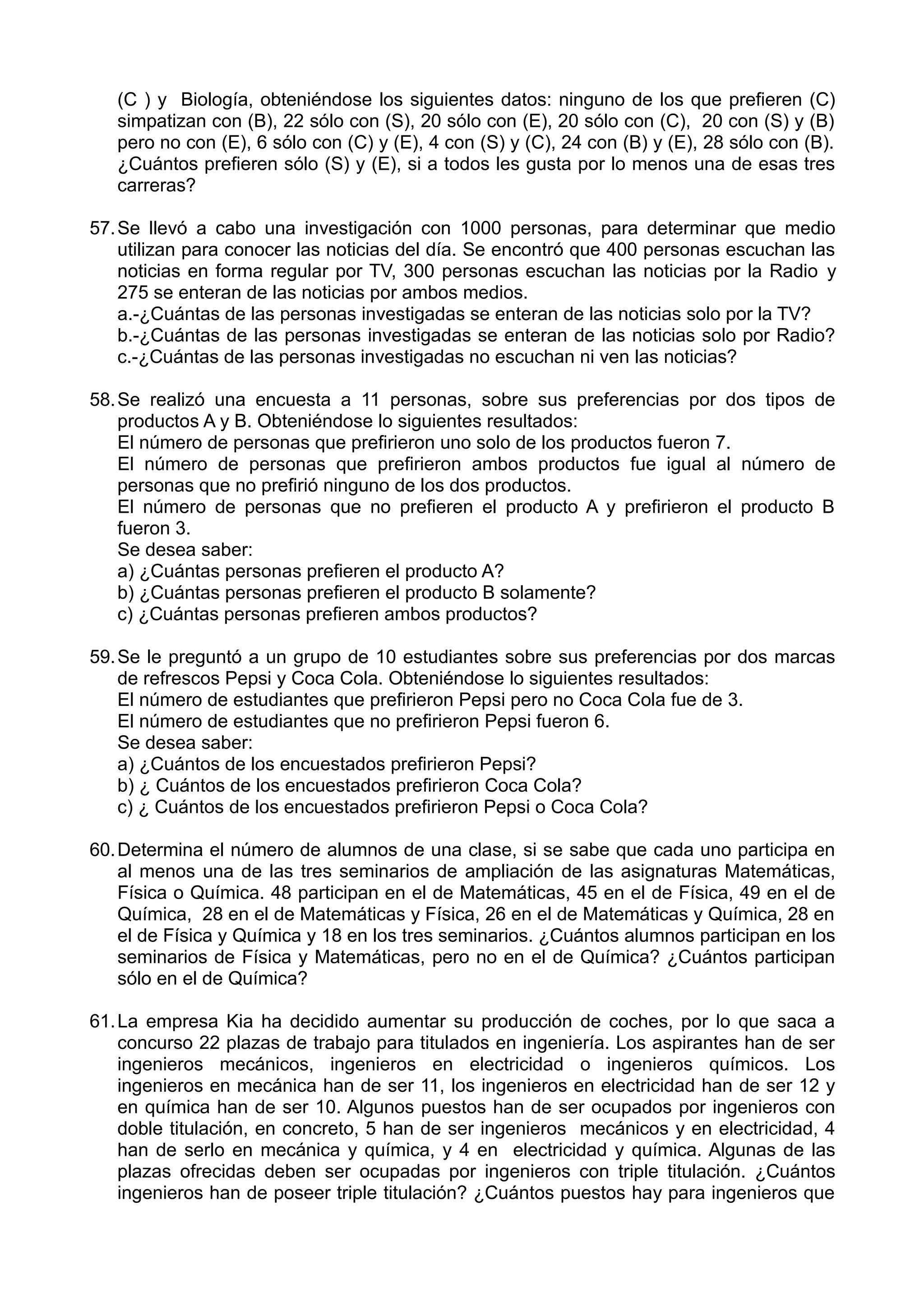 (C ) y Biología, obteniéndose los siguientes datos: ninguno de los que prefieren (C)
simpatizan con (B), 22 sólo con (S), 20 sólo con (E), 20 sólo con (C), 20 con (S) y (B)
pero no con (E), 6 sólo con (C) y (E), 4 con (S) y (C), 24 con (B) y (E), 28 sólo con (B).
¿Cuántos prefieren sólo (S) y (E), si a todos les gusta por lo menos una de esas tres
carreras?
57.Se llevó a cabo una investigación con 1000 personas, para determinar que medio
utilizan para conocer las noticias del día. Se encontró que 400 personas escuchan las
noticias en forma regular por TV, 300 personas escuchan las noticias por la Radio y
275 se enteran de las noticias por ambos medios.
a.-¿Cuántas de las personas investigadas se enteran de las noticias solo por la TV?
b.-¿Cuántas de las personas investigadas se enteran de las noticias solo por Radio?
c.-¿Cuántas de las personas investigadas no escuchan ni ven las noticias?
58.Se realizó una encuesta a 11 personas, sobre sus preferencias por dos tipos de
productos A y B. Obteniéndose lo siguientes resultados:
El número de personas que prefirieron uno solo de los productos fueron 7.
El número de personas que prefirieron ambos productos fue igual al número de
personas que no prefirió ninguno de los dos productos.
El número de personas que no prefieren el producto A y prefirieron el producto B
fueron 3.
Se desea saber:
a) ¿Cuántas personas prefieren el producto A?
b) ¿Cuántas personas prefieren el producto B solamente?
c) ¿Cuántas personas prefieren ambos productos?
59.Se le preguntó a un grupo de 10 estudiantes sobre sus preferencias por dos marcas
de refrescos Pepsi y Coca Cola. Obteniéndose lo siguientes resultados:
El número de estudiantes que prefirieron Pepsi pero no Coca Cola fue de 3.
El número de estudiantes que no prefirieron Pepsi fueron 6.
Se desea saber:
a) ¿Cuántos de los encuestados prefirieron Pepsi?
b) ¿ Cuántos de los encuestados prefirieron Coca Cola?
c) ¿ Cuántos de los encuestados prefirieron Pepsi o Coca Cola?
60.Determina el número de alumnos de una clase, si se sabe que cada uno participa en
al menos una de las tres seminarios de ampliación de las asignaturas Matemáticas,
Física o Química. 48 participan en el de Matemáticas, 45 en el de Física, 49 en el de
Química, 28 en el de Matemáticas y Física, 26 en el de Matemáticas y Química, 28 en
el de Física y Química y 18 en los tres seminarios. ¿Cuántos alumnos participan en los
seminarios de Física y Matemáticas, pero no en el de Química? ¿Cuántos participan
sólo en el de Química?
61.La empresa Kia ha decidido aumentar su producción de coches, por lo que saca a
concurso 22 plazas de trabajo para titulados en ingeniería. Los aspirantes han de ser
ingenieros mecánicos, ingenieros en electricidad o ingenieros químicos. Los
ingenieros en mecánica han de ser 11, los ingenieros en electricidad han de ser 12 y
en química han de ser 10. Algunos puestos han de ser ocupados por ingenieros con
doble titulación, en concreto, 5 han de ser ingenieros mecánicos y en electricidad, 4
han de serlo en mecánica y química, y 4 en electricidad y química. Algunas de las
plazas ofrecidas deben ser ocupadas por ingenieros con triple titulación. ¿Cuántos
ingenieros han de poseer triple titulación? ¿Cuántos puestos hay para ingenieros que
 