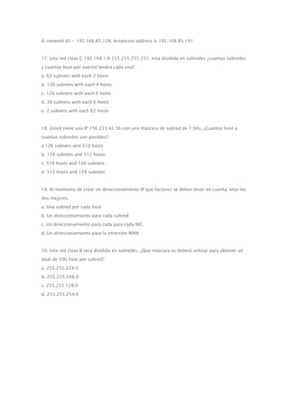 d. network ID = 192.168.85.128, broadcast address is 192.168.85.191
17. Una red clase C 192.168.1.0 255.255.255.252, esta dividida en subredes ¿cuantas subredes
y cuantos host por subred tendra cada una?
a. 62 subnets with each 2 hosts
b. 126 subnets with each 4 hosts
c. 126 subnets with each 6 hosts
d. 30 subnets with each 6 hosts
e. 2 subnets with each 62 hosts
18. Usted tiene una IP 156.233.42.56 con una mascara de subred de 7 bits. ¿Cuántos host y
cuantas subredes son posibles?
a.126 subnets and 510 hosts
b. 128 subnets and 512 hosts
c. 510 hosts and 126 subnets
d. 512 hosts and 128 subnets
19. Al momento de crear un direccionamiento IP que factores se deben tener en cuenta, elija los
dos mejores.
a. Una subred por cada host
b. Un direccionamiento para cada subred
c. Un direccionamiento para cada para cada NIC
d. Un direccionamiento para la conexión WAN
20. Una red clase B será dividida en subredes. ¿Que mascara se deberá utilizar para obtener un
total de 500 host por subred?
a. 255.255.224.0
b. 255.255.248.0
c. 255.255.128.0
d. 255.255.254.0
 