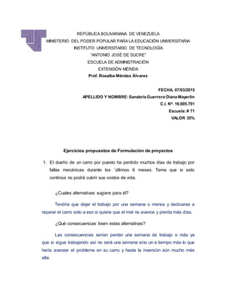 REPÚBLICA BOLIVARIANA DE VENEZUELA
MINISTERIO DEL PODER POPULAR PARA LA EDUCACIÓN UNIVERSITARIA
INSTITUTO UNIVERSITARIO DE TECNOLOGÍA
“ANTONIO JOSÉ DE SUCRE”
ESCUELA DE ADMINISTRACIÓN
EXTENSIÓN MÉRIDA
Prof. Rosalba Méndez Álvarez
FECHA, 07/03/2015
APELLIDO Y NOMBRE:Sanabria Guerrero Diana Mayerlin
C.I. Nº: 16.605.701
Escuela: # 71
VALOR 35%
Ejercicios propuestos de Formulación de proyectos
1. El dueño de un carro por puesto ha perdido muchos días de trabajo por
fallas mecánicas durante los ´últimos 6 meses. Teme que si esto
continúa no podrá cubrir sus costos de vida.
¿Cuales alternativas sugiere para él?
Tendría que dejar el trabajo por una semana o menos y dedicarse a
reparar el carro solo a eso si quiere que el mal no avance y pierda más días.
¿Qué consecuencias traen estas alternativas?
Las consecuencias serían perder una semana de trabajo o más ya
que si sigue trabajando así no será una semana sino un a tiempo más lo que
haría avanzar el problema en su carro y hasta la inversión aún mucho más
alta.
 