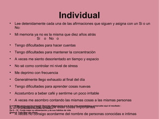 Individual

Lee detenidamente cada una de las afirmaciones que siguen y asigna con un Si o un
No:

Mi memoria ya no es la misma que diez años atrás
Si o No o

Tengo dificultades para hacer cuentas

Tengo dificultades para mantener la concentración

A veces me siento desorientado en tiempo y espacio

No sé como controlar mi nivel de stress

Me deprimo con frecuencia

Generalmente llego exhausto al final del día

Tengo dificultades para aprender cosas nuevas

Acostumbro a beber café y sentirme un poco irritable

A veces me asombro contando las mismas cosas a las mismas personas

Últimamente me olvido de esas cosas importantes

A veces no consigo acordarme del nombre de personas conocidas e intimas
Cuente las veces que ha marcado Si en las afirmaciones que le han sido presentadas y compruebe aquí el resultado :
De 10 – 12: es necesario consultar un medico
De 6 – 10 : Cuide mejor su alimentación y de sus hábitos de vida
Hasta 6: Todo Bien por ahora
 