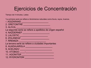 Ejercicios de Concentración
Tiempo de 4 minutos. Listos

La primera serie se refiere a fenómenos naturales como lluvia, rayos, truenos.
1. AGIZARAND _____________________
2. ORETOMTRE _____________________
3. ALIVUL ___________________________
La segunda serie se refiere a apellidos de origen español
4. NAZDERNEF _____________________
5. LALOSTIC ______________________
6. ZOLANEGZ ______________________
7. RREMIZA _____________________
La tercera serie se refiere a ciudades importantes
8. AUADAJARGLA _____________________
9. ACELINAV _________________________
10. ATOBGO ____-______________________
11. AGONITSA _________________________
12. RYERONTEM _______________________
 