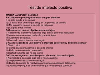 Test de intelecto positivo
MARCA LA OPCION ELEGIDA
A-Cuando me propongo alcanzar un gran objetivo
I) Le pido ayuda a los demás
II) Le aviso a los demás que estoy en un proceso de cambio
III) Me lo guardo porque la envidia es peligrosa
IV) Lo grito a dos vientos
B-Cuando veo que mi objetivo está muy lejos
I) Reacomodo el objetivo buscando algo similar pero más realizable.
II) Me entusiasma más el hecho de que esté lejos.
III) Abandono el objetivo.
IV) Me da lo mismo intentar que seguir
C-Cuando abandono un objetivo o proyecto que era muy difícil de alcanzar
I) Siento culpa
II) Siento alivio por sacarme el peso de encima
III) Reformulo un objetivo intermedio
IV) Definitivamente eso no era lo mío
D-Cuando surge un contratiempo en el camino hacia mi objetivo
I) No importa lo que pase sigo por el mismo camino
II) Me planteo si es conveniente seguir
III) Busco la manera de resolverlo aunque fuera necesario detenerme
IV) Abandono porque es una señal de que no tengo que continuar
 