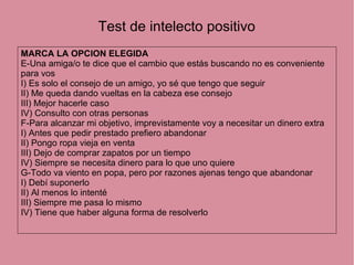 Test de intelecto positivo
MARCA LA OPCION ELEGIDA
E-Una amiga/o te dice que el cambio que estás buscando no es conveniente
para vos
I) Es solo el consejo de un amigo, yo sé que tengo que seguir
II) Me queda dando vueltas en la cabeza ese consejo
III) Mejor hacerle caso
IV) Consulto con otras personas
F-Para alcanzar mi objetivo, imprevistamente voy a necesitar un dinero extra
I) Antes que pedir prestado prefiero abandonar
II) Pongo ropa vieja en venta
III) Dejo de comprar zapatos por un tiempo
IV) Siempre se necesita dinero para lo que uno quiere
G-Todo va viento en popa, pero por razones ajenas tengo que abandonar
I) Debí suponerlo
II) Al menos lo intenté
III) Siempre me pasa lo mismo
IV) Tiene que haber alguna forma de resolverlo
 