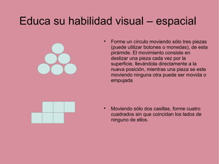 Educa su habilidad visual – espacial

Forme un círculo moviendo sólo tres piezas
(puede utilizar botones o monedas), de esta
pirámide. El movimiento consiste en
deslizar una pieza cada vez por la
superficie, llevándola directamente a la
nueva posición, mientras una pieza se este
moviendo ninguna otra puede ser movida o
empujada

Moviendo sólo dos casillas, forme cuatro
cuadrados sin que coincidan los lados de
ninguno de ellos.
 