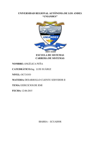 UNIVERSIDAD REGIONAL AUTÓNOMA DE LOS ANDES
“UNIANDES”
ESCUELA DE SISTEMAS
CARRERA DE SISTEMAS
NOMBRE:ANGÉLICA PEÑA
CATEDRÁTICO:Ing. LUIS SUÁREZ
NIVEL: OCTAVO
MATERIA: DESARROLLO CLIENTE SERVIDOR II
TEMA: EJERCICIOS DE RMI
FECHA: 12-06-2015
IBARRA – ECUADOR
 