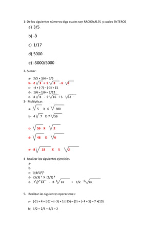 1- De los siguientes números diga cuales son RACIONALES y cuales ENTEROS
a) 3/5
b) -9
c) 1/17
d) 5000
e) -5000/5000
2- Sumar:
a- 2/5 + 3/4 – 3/9
b- 2 3 + 5 3 - 6 2
c- -4 + (-7) – (-3) + 15
d- 1/6 – 1/6 – 2/12
e- 4 8 - 9 16 + 5 32
3- Multiplicar:
a- 5 X 6 500
b- 4 7 X 7 56
c- 56 X 2
d- 48 X 6
e- 8 18 X 5 2
4- Realizar los siguientes ejercicios
a-
b-
c- [(4/5)²]⁵
d- (5/3) ⁵ X (2/9) ⁶
e- 7 ⁵ 14 - 8 ⁵ 14 + 1/2 ⁵ 14
5- Realizar las siguientes operaciones:
a- (-2) + 4 – (-5) – (- 3) + 1 (-15) – (3) + (- 4 + 5) – 7 +(13)
b- 1/2 – 2/3 – 4/5 – 2
 