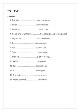 9
TO HAVE.
Completa.
1. My wife ..................................got one sisters.
2. Sarah .....................................many friends.
3. Horacio .................................a lot of books.
4. Pepe and Mari Carmen.............two children, a boy and a girl.
5. My house ...............................four bedrooms.
6. I ............................................a computer.
7. We ........................................a lot of CDs.
8. You ......................................a nice house.
9. Manolo .................................a lot of money.
10. Petrel ....................................nice parks.
11. Sax .......................................four schools.
12. I............................................ten fingers.
13. This baby...............................many toys.
14. Maria del Mar........................white hair.
 