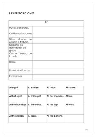 101
LAS PREPOSICIONES
AT
Puntos concretos.
Cafés y restaurantes
Sitios donde se
estudia o trabaja.
Nombres de
actividades de
grupo
Con el número de
la calle
Horas
Navidad y Pascua
Expresiones
At night. At sunrise. At noon. At sunset.
At first sight. At midnight. At this moment. At last.
At the bus-stop. At the office. At the top. At work.
At the station. At least. At the bottom.
 