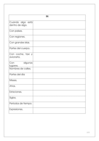 103
IN
Cuando algo está
dentro de algo.
Con países.
Con regiones.
Con grandes islas.
Partes del cuerpo.
Con coche, taxi y
avioneta.
Con algunos
lugares.
Nombres de calles.
Partes del día
Meses.
Años.
Estaciones.
Siglos.
Períodos de tiempo.
Expresiones.
 