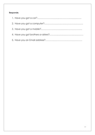 10
Responde.
1. Have you got a car?.........................................................................
2. Have you got a computer?................................................................
3. Have you got a mobile?....................................................................
4. Have you got brothers or sisters?........................................................
5. Have you an Email address?.............................................................
 