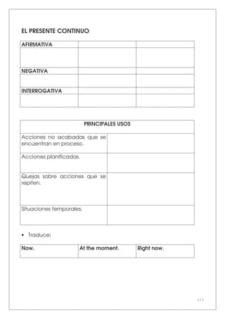 113
EL PRESENTE CONTINUO
AFIRMATIVA
NEGATIVA
INTERROGATIVA
PRINCIPALES USOS
Acciones no acabadas que se
encuentran en proceso.
Acciones planificadas.
Quejas sobre acciones que se
repiten.
Situaciones temporales.
• Traduce:
Now. At the moment. Right now.
 