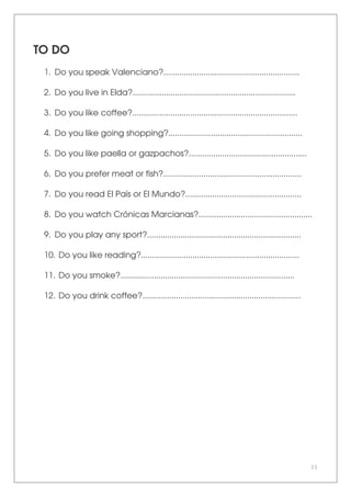 11
TO DO
1. Do you speak Valenciano?.............................................................
2. Do you live in Elda?.........................................................................
3. Do you like coffee?..........................................................................
4. Do you like going shopping?............................................................
5. Do you like paella or gazpachos?.....................................................
6. Do you prefer meat or fish?..............................................................
7. Do you read El País or El Mundo?....................................................
8. Do you watch Crónicas Marcianas?...................................................
9. Do you play any sport?.....................................................................
10. Do you like reading?.......................................................................
11. Do you smoke?..............................................................................
12. Do you drink coffee?.......................................................................
 