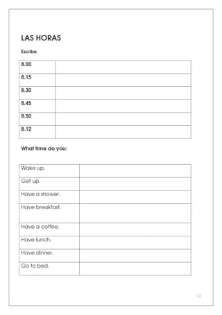 13
LAS HORAS
Escribe.
8.00
8.15
8.30
8.45
8.50
8.12
What time do you:
Wake up.
Get up.
Have a shower.
Have breakfast.
Have a coffee.
Have lunch.
Have dinner.
Go to bed.
 
