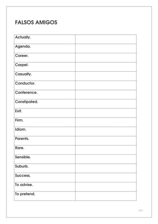 151
FALSOS AMIGOS
Actually.
Agenda.
Career.
Carpet.
Casualty.
Conductor.
Conference.
Constipated.
Exit.
Firm.
Idiom.
Parents.
Rare.
Sensible.
Suburb.
Success.
To advise.
To pretend.
 