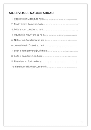 15
ADJETIVOS DE NACIONALIDAD
1. Paco lives in Madrid, so he is……………………………..................
2. Mario lives in Roma, so he is……………………………....................
3. Mike is from London, so he is……………………………...................
4. Paul lives is New York, so he is…………………………....................
5. Natacha is from Berlin, so she is………………………….................
6. James lives in Oxford, so he is……………………………................
7. Brian is from Edimburgh, so he is………………………....................
8. Keito is from Tokyo, so he is…………………………….....................
9. Pierre is from Paris, so he is…………………………….....................
10. Katia lives in Moscow, so she is…………………………................
 