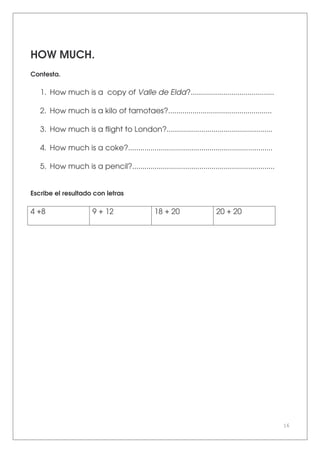 16
HOW MUCH.
Contesta.
1. How much is a copy of Valle de Elda?.........................................
2. How much is a kilo of tamotaes?...................................................
3. How much is a flight to London?....................................................
4. How much is a coke?.......................................................................
5. How much is a pencil?......................................................................
Escribe el resultado con letras
4 +8 9 + 12 18 + 20 20 + 20
 
