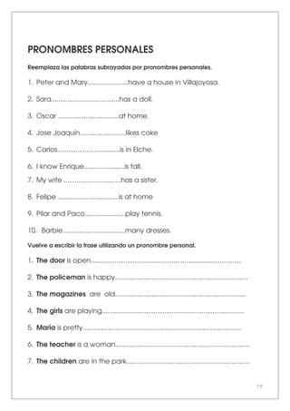 18
PRONOMBRES PERSONALES
Reemplaza las palabras subrayadas por pronombres personales.
1. Peter and Mary......................have a house in Villajoyosa.
2. Sara.....................................has a doll.
3. Oscar .................................at home.
4. Jose Joaquín.........................likes coke
5. Carlos..................................is in Elche.
6. I know Enrique......................is tall.
7. My wife ...............................has a sister.
8. Felipe .................................is at home
9. Pilar and Paco......................play tennis.
10. Barbie..................................many dresses.
Vuelve a escribir la frase utilizando un pronombre personal.
1. The door is open..................................................................................
2. The policeman is happy........................................................................
3. The magazines are old.......................................................................
4. The girls are playing.............................................................................
5. María is pretty......................................................................................
6. The teacher is a woman.........................................................................
7. The children are in the park...................................................................
 