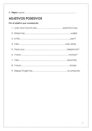 19
8. Pepe is poor....................................................….................................
ADJETIVOS POSESIVOS
Pon el adjetivo que corresponda.
1. Juan and Conchi are.........................................…parents-in law.
2. María has...............................................................................wallet.
3. Is this.......................................................................................pen?
4. I like ...............................................................................new dress.
5. Have you ........................................................................telephone?
6. I have .................................................................................money?
7. I like...................................................................................teachers.
8. I have....................................................................................books.
9. Miguel Angel has............................................................a computer.
 