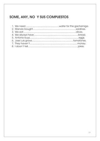 20
SOME, ANY, NO Y SUS COMPUESTOS
1. We need ....................................................water for the gachamiga.
2. Manolo bought....................................................................sardines.
3. We eat...................................................................................olives.
4. We always have......................................................................bread.
5. Antonio buys.............................................................................eggs.
6. Jose Luis grows.................................................................tomatones.
7. They haven’t...........................................................................money.
8. I doon’t tell...............................................................................jokes.
 