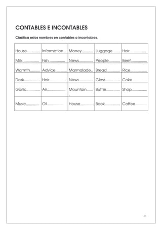 21
CONTABLES E INCONTABLES
Clasifica estos nombres en contables o incontables.
House............. Information... Money........... Luggage....... Hair................
Milk ............... Fish ............... News.............. People........... Beef................
Warmth.......... Advice........... Marmalade.. Bread............. Rice................
Desk............... Hair................ News.............. Glass.............. Coke..............
Garlic............. Air.................. Mountain......
.
Butter............. Shop...............
Music.............
.
Oil................ House............. Book............... Coffee...........
 