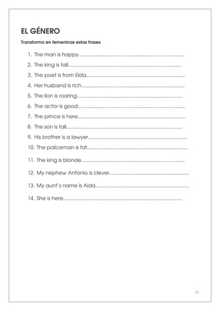 22
EL GÉNERO
Transforma en femeninas estas frases
1. The man is happy............................................................................
2. The king is tall.................................................................................
3. The poet is from Elda.......................................................................
4. Her husband is rich..........................................................................
5. The lion is roaring............................................................................
6. The actor is good.............................................................................
7. The prince is here.............................................................................
8. The son is tall...................................................................................
9. His brother is a lawyer.......................................................................
10. The policeman is fat........................................................................
11. The king is blonde..........................................................................
12. My nephew Antonio is clever.........................................................
13. My aunt’s name is Aida...................................................................
14. She is here.....................................................................................
 