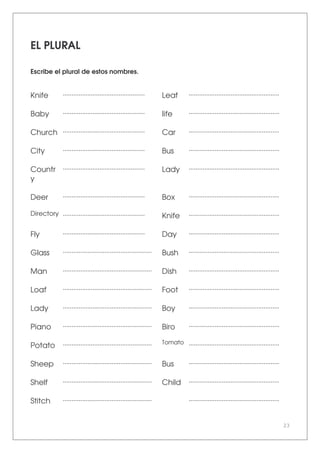 23
EL PLURAL
Escribe el plural de estos nombres.
Knife ............................................... Leaf ....................................................
Baby ............................................... Iife ....................................................
Church ............................................... Car ....................................................
City ............................................... Bus ....................................................
Countr
y
............................................... Lady ....................................................
Deer ............................................... Box ....................................................
Directory ............................................... Knife ....................................................
Fly ............................................... Day ....................................................
Glass ................................................... Bush ....................................................
Man ................................................... Dish ....................................................
Loaf ................................................... Foot ....................................................
Lady ................................................... Boy ....................................................
Piano ................................................... Biro ....................................................
Potato ................................................... Tomato ....................................................
Sheep ................................................... Bus ....................................................
Shelf ................................................... Child ....................................................
Stitch ................................................... ....................................................
 