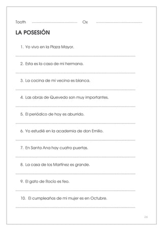 24
Tooth ................................................... Ox ....................................................
LA POSESIÓN
1. Yo vivo en la Plaza Mayor.
.......................................................................................................................................
2. Esta es la casa de mi hermana.
.......................................................................................................................................
3. La cocina de mi vecina es blanca.
.......................................................................................................................................
4. Las obras de Quevedo son muy importantes.
.......................................................................................................................................
5. El periódico de hoy es aburrido.
.......................................................................................................................................
6. Yo estudié en la academia de don Emilio.
.......................................................................................................................................
7. En Santa Ana hay cuatro puertas.
.......................................................................................................................................
8. La casa de los Martínez es grande.
.......................................................................................................................................
9. El gato de Rocío es feo.
.......................................................................................................................................
10. El cumpleaños de mi mujer es en Octubre.
.......................................................................................................................................
 