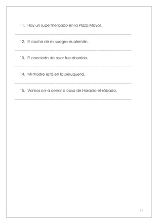25
11. Hay un supermercado en la Plaza Mayor.
.......................................................................................................................................
12. El coche de mi suegro es alemán.
.......................................................................................................................................
13. El concierto de ayer fue aburrido.
.......................................................................................................................................
14. Mi madre está en la peluquería.
.......................................................................................................................................
15. Vamos a ir a cenar a casa de Horacio el sábado.
.......................................................................................................................................
 