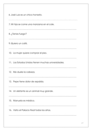 27
6. José Luis es un chico honesto.
…………………………………………………………………………………………………
7. Mi hija se come una manzana en el cole.
.......................................................................................................................................
8. ¿Tienes fuego?
.......................................................................................................................................
9. Quiero un café.
.......................................................................................................................................
10. La mujer quiere comprar el piso.
.......................................................................................................................................
11. Los Estados Unidos tienen muchas universidades.
.......................................................................................................................................
12. Me duele la cabeza.
.......................................................................................................................................
13. Pepe tiene dolor de espalda.
.......................................................................................................................................
14. Un elefante es un animal muy grande.
.......................................................................................................................................
15. Manuela es médico.
.......................................................................................................................................
16. Visito el Palacio Real todos los años.
.......................................................................................................................................
 