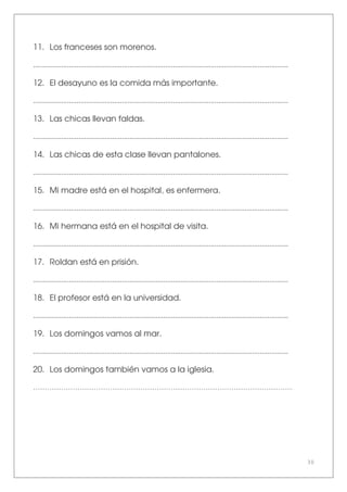 30
11. Los franceses son morenos.
.......................................................................................................................................
12. El desayuno es la comida más importante.
.......................................................................................................................................
13. Las chicas llevan faldas.
.......................................................................................................................................
14. Las chicas de esta clase llevan pantalones.
.......................................................................................................................................
15. Mi madre está en el hospital, es enfermera.
.......................................................................................................................................
16. Mi hermana está en el hospital de visita.
.......................................................................................................................................
17. Roldan está en prisión.
.......................................................................................................................................
18. El profesor está en la universidad.
.......................................................................................................................................
19. Los domingos vamos al mar.
.......................................................................................................................................
20. Los domingos también vamos a la iglesia.
…………………………………………………………………………………………………
 
