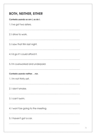 31
BOTH, NEITHER, EITHER
Contesta usando so am I, so do I.
1. I've got two sisters.
.......................................................................................................................................
2. I drive to work.
.......................................................................................................................................
3. I saw that film last night.
.......................................................................................................................................
4. I'd go if I could afford it.
.......................................................................................................................................
5. I'm overworked and underpaid.
.......................................................................................................................................
Contesta usando neither. . .nor.
1. I'm not thirty yet.
.......................................................................................................................................
2. I don't smoke.
.......................................................................................................................................
3. I can't swim.
.......................................................................................................................................
4. I won't be going to the meeting.
.......................................................................................................................................
5. I haven't got a car.
.......................................................................................................................................
 