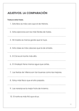 32
ADJETIVOS. LA COMPARACIÓN
Traduce estas frases.
1. Este libro es más caro que el de Historia.
.......................................................................................................................................
2. Estos ejercicios son los más fáciles de todos.
.......................................................................................................................................
3. Mi madre es menos gorda que la tuya.
.......................................................................................................................................
4. Esta clase es más calurosa que la de al lado.
.......................................................................................................................................
5. El Cid es el monte más alto.
.......................................................................................................................................
6. El Vinalopó tiene menos agua que antes.
.......................................................................................................................................
7. Las fiestas de Villena son tan buenas como las mejores.
.......................................................................................................................................
8. Estoy más flaco que el año pasado.
.......................................................................................................................................
9. Las naranja es la mejor fruta de invierno.
.......................................................................................................................................
10. El norte es más frió que el sur.
 