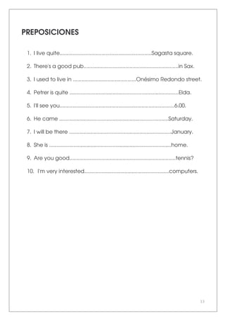 33
PREPOSICIONES
1. I live quite................................................................Sagasta square.
2. There's a good pub..................................................................in Sax.
3. I used to live in ............................................Onésimo Redondo street.
4. Petrer is quite ............................................................................Elda.
5. I'll see you................................................................................6.00.
6. He came ............................................................................Saturday.
7. I will be there .......................................................................January.
8. She is .....................................................................................home.
9. Are you good..........................................................................tennis?
10. I'm very interested...........................................................computers.
 