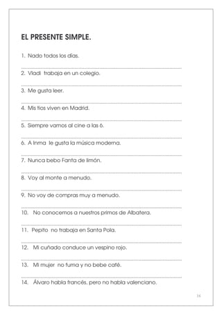 36
EL PRESENTE SIMPLE.
1. Nado todos los días.
.....................................................................................................................................
2. Vladi trabaja en un colegio.
.....................................................................................................................................
3. Me gusta leer.
.....................................................................................................................................
4. Mis tios viven en Madrid.
.....................................................................................................................................
5. Siempre vamos al cine a las 6.
.....................................................................................................................................
6. A Inma le gusta la música moderna.
.....................................................................................................................................
7. Nunca bebo Fanta de limón.
.....................................................................................................................................
8. Voy al monte a menudo.
.....................................................................................................................................
9. No voy de compras muy a menudo.
.....................................................................................................................................
10. No conocemos a nuestros primos de Albatera.
.....................................................................................................................................
11. Pepito no trabaja en Santa Pola.
.....................................................................................................................................
12. Mi cuñado conduce un vespino rojo.
.....................................................................................................................................
13. Mi mujer no fuma y no bebe café.
.....................................................................................................................................
14. Álvaro habla francés, pero no habla valenciano.
 