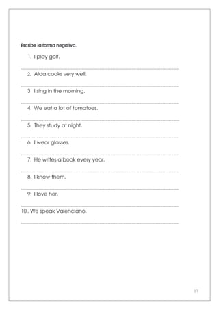37
Escribe la forma negativa.
1. I play golf.
.....................................................................................................................................
2. Aida cooks very well.
.....................................................................................................................................
3. I sing in the morning.
.....................................................................................................................................
4. We eat a lot of tomatoes.
.....................................................................................................................................
5. They study at night.
.....................................................................................................................................
6. I wear glasses.
.....................................................................................................................................
7. He writes a book every year.
.....................................................................................................................................
8. I know them.
.....................................................................................................................................
9. I love her.
.....................................................................................................................................
10 . We speak Valenciano.
.....................................................................................................................................
 