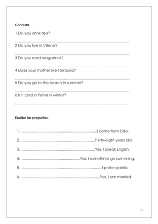 38
Contesta.
1 Do you drink tea?
.....................................................................................................................................
2 Do you live in Villena?
.....................................................................................................................................
3 Do you read magazines?
.....................................................................................................................................
4 Does your mother like Tómbola?
.....................................................................................................................................
5 Do you go to the beach in summer?
.....................................................................................................................................
6 Is it cold in Petrel in winter?
.....................................................................................................................................
Escribe las preguntas.
1. ...........................................................................I come from Elda.
2. .........................................................................Thirty-eight years old.
3. .........................................................................Yes, I speak English.
4. ..........................................................Yes, I sometimes go swimming.
5. .............................................................................., I prefer paella.
6. ..............................................................................Yes, I am married.
 
