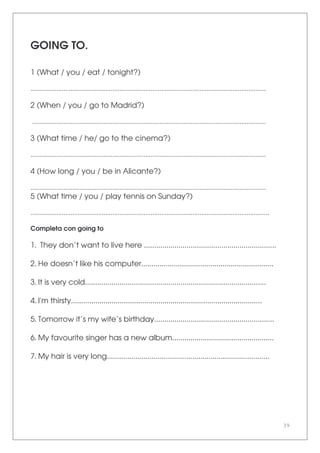 39
GOING TO.
1 (What / you / eat / tonight?)
.......................................................................................................................................
2 (When / you / go to Madrid?)
......................................................................................................................................
3 (What time / he/ go to the cinema?)
.......................................................................................................................................
4 (How long / you / be in Alicante?)
.......................................................................................................................................
5 (What time / you / play tennis on Sunday?)
.........................................................................................................................................
Completa con going to
1. They don’t want to live here .................................................................
2. He doesn’t like his computer.................................................................
3. It is very cold.........................................................................................
4. I'm thirsty..............................................................................................
5. Tomorrow it’s my wife’s birthday...........................................................
6. My favourite singer has a new album..................................................
7. My hair is very long................................................................................
 